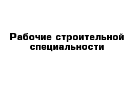 Рабочие строительной специальности